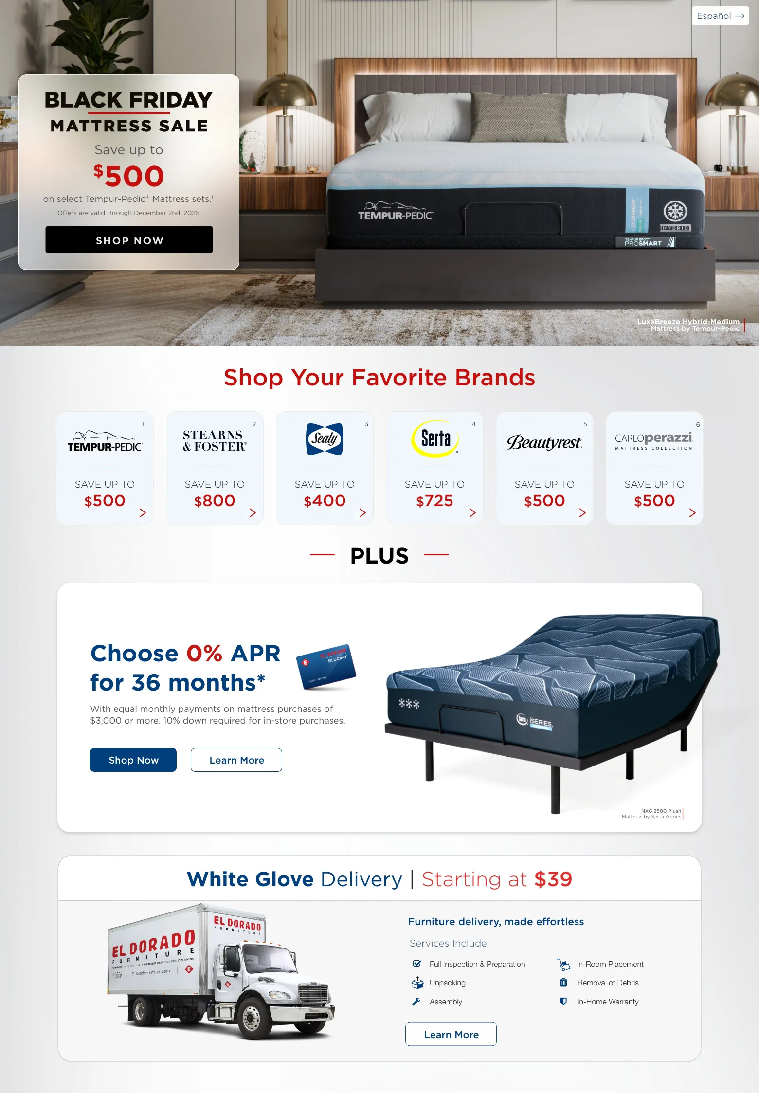 Español. Black Friday Mattress sale. Save up to $500 on select Tempur-Pedic® Mattress sets.1 Offers are valid through December 2nd, 2025. Shop Now. LuxeBreeze Hybrid-Medium Mattress by Tempur-Pedic. Shop Your Favorite Brands. Tempur-pedic 1 Save up to $500. Stearns & Foster 2 Save up to $800 Sealy 3 Save up to $400. Serta 4 Save up to $725. Beautyrest 5 Save up to $500. CarloPerazzi Mattress Collection 6 Save up to $500. PLUS. Choose 0% APR for 36 months* With equal monthly payments on mattress purchases of $3,000 or more. 10% down required for in-store purchases. Shop Now. Learn More. NXG 2500 Plush Mattress by Serta iSeries. White Glove Delivery | Starting at $39. Furniture delivery, made effortless. Services Include: Full Inspection & Preparation. Unpacking. Assembly. In-Room Placement. Removal of Debris. In-Home Warranty. Learn More